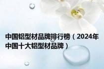 中国铝型材品牌排行榜（2024年中国十大铝型材品牌）