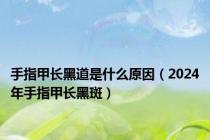 手指甲长黑道是什么原因（2024年手指甲长黑斑）