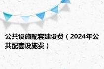 公共设施配套建设费（2024年公共配套设施费）