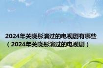 2024年关晓彤演过的电视剧有哪些（2024年关晓彤演过的电视剧）