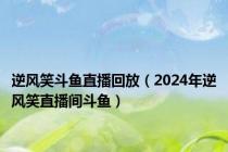逆风笑斗鱼直播回放（2024年逆风笑直播间斗鱼）