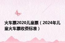 火车票2020儿童票（2024年儿童火车票收费标准）