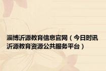 淄博沂源教育信息官网（今日时讯沂源教育资源公共服务平台）