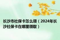长沙市社保卡怎么领（2024年长沙社保卡在哪里领取）