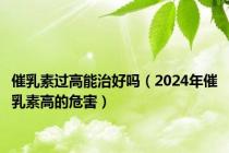 催乳素过高能治好吗（2024年催乳素高的危害）