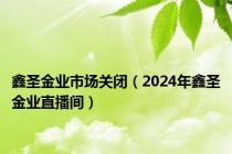 鑫圣金业市场关闭（2024年鑫圣金业直播间）