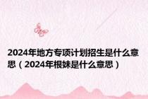2024年地方专项计划招生是什么意思（2024年根妹是什么意思）