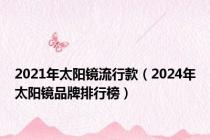2021年太阳镜流行款（2024年太阳镜品牌排行榜）