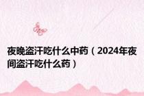 夜晚盗汗吃什么中药（2024年夜间盗汗吃什么药）
