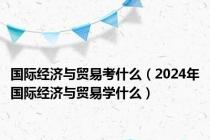 国际经济与贸易考什么（2024年国际经济与贸易学什么）