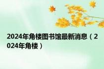 2024年角楼图书馆最新消息（2024年角楼）