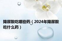 降尿酸吃哪些药（2024年降尿酸吃什么药）