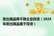 发出商品算不算企业存货（2024年发出商品属于存货）