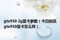gtx950 2g显卡参数（今日时讯gtx950显卡怎么样）