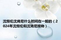 沈煜伦沈肯尼什么时间在一起的（2024年沈煜伦和沈肯尼接吻）