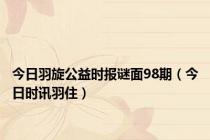 今日羽旋公益时报谜面98期（今日时讯羽住）