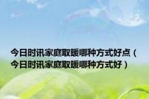 今日时讯家庭取暖哪种方式好点（今日时讯家庭取暖哪种方式好）