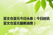 亚文仓亚元今日头条（今日时讯亚文仓亚元最新消息）