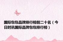 国际包包品牌排行榜前二十名（今日时讯国际品牌包包排行榜）