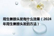 用生姜擦头发有什么效果（2024年用生姜擦头发的方法）
