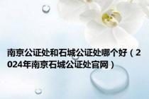 南京公证处和石城公证处哪个好（2024年南京石城公证处官网）