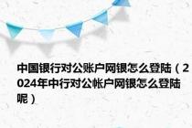 中国银行对公账户网银怎么登陆（2024年中行对公帐户网银怎么登陆呢）