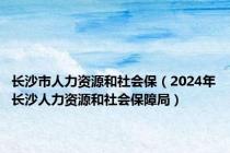 长沙市人力资源和社会保（2024年长沙人力资源和社会保障局）