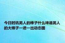 今日时讯男人的棒子什么味道男人的大棒子一进一出动态图