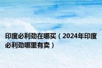 印度必利劲在哪买（2024年印度必利劲哪里有卖）