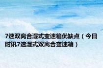 7速双离合湿式变速箱优缺点（今日时讯7速湿式双离合变速箱）