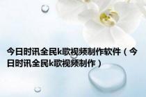 今日时讯全民k歌视频制作软件（今日时讯全民k歌视频制作）