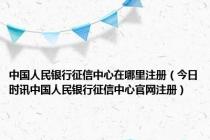 中国人民银行征信中心在哪里注册（今日时讯中国人民银行征信中心官网注册）