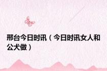邢台今日时讯（今日时讯女人和公犬做）