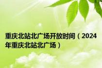 重庆北站北广场开放时间（2024年重庆北站北广场）
