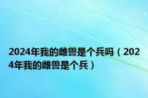 2024年我的雌兽是个兵吗（2024年我的雌兽是个兵）