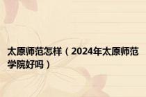 太原师范怎样（2024年太原师范学院好吗）