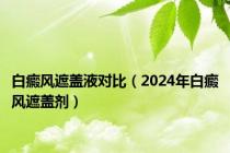 白癜风遮盖液对比（2024年白癜风遮盖剂）