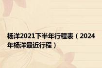杨洋2021下半年行程表（2024年杨洋最近行程）