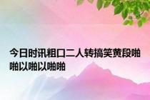 今日时讯粗口二人转搞笑黄段啪啪以啪以啪啪