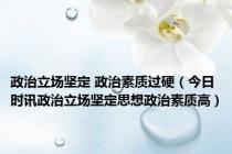 政治立场坚定 政治素质过硬（今日时讯政治立场坚定思想政治素质高）
