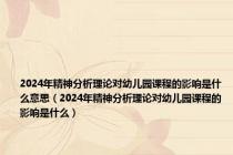 2024年精神分析理论对幼儿园课程的影响是什么意思（2024年精神分析理论对幼儿园课程的影响是什么）