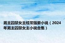 男主囚禁女主经常强要小说（2024年男主囚禁女主小说合集）