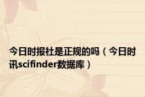 今日时报社是正规的吗（今日时讯scifinder数据库）