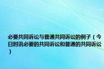 必要共同诉讼与普通共同诉讼的例子（今日时讯必要的共同诉讼和普通的共同诉讼）