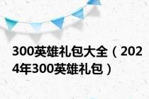 300英雄礼包大全（2024年300英雄礼包）