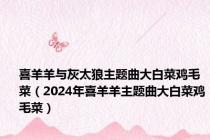 喜羊羊与灰太狼主题曲大白菜鸡毛菜（2024年喜羊羊主题曲大白菜鸡毛菜）