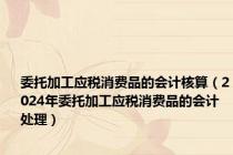 委托加工应税消费品的会计核算（2024年委托加工应税消费品的会计处理）