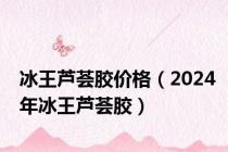 冰王芦荟胶价格（2024年冰王芦荟胶）
