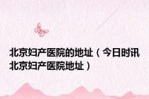 北京妇产医院的地址（今日时讯北京妇产医院地址）
