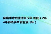肺癌手术后能活多少年 新闻（2024年肺癌手术后能活几年）